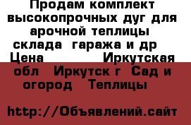 Продам комплект высокопрочных дуг для арочной теплицы, склада, гаража и др. › Цена ­ 10 000 - Иркутская обл., Иркутск г. Сад и огород » Теплицы   